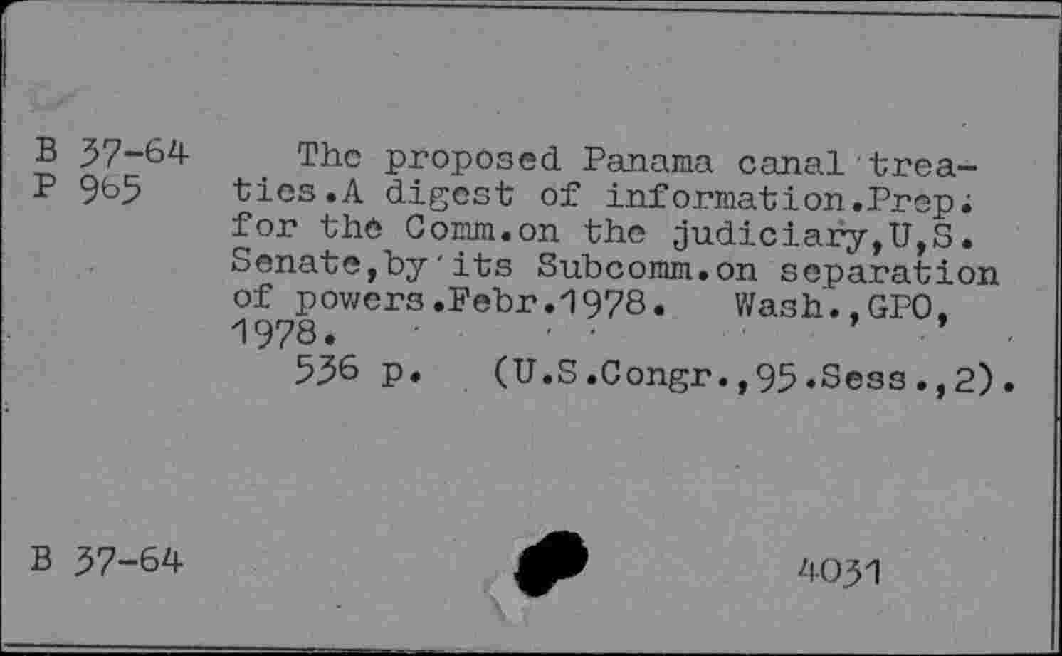 ﻿B 57-64 The proposed Panama canal trea-
P 965 tics.A digest of information.Prep; for the Comm.on the judiciary,U,S. Senate,by'its Subcomm.on separation of powers.Febr.1978. Wash.,GPO, 1978.
536 p.	(U.S.Congr.,95.Sess.,2).
B 37-64
4031